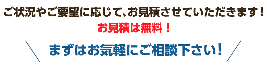 ご状況やご要望に応じて、お見積させていただきます!お見積は無料!まずはお気軽にご相談下さい!
